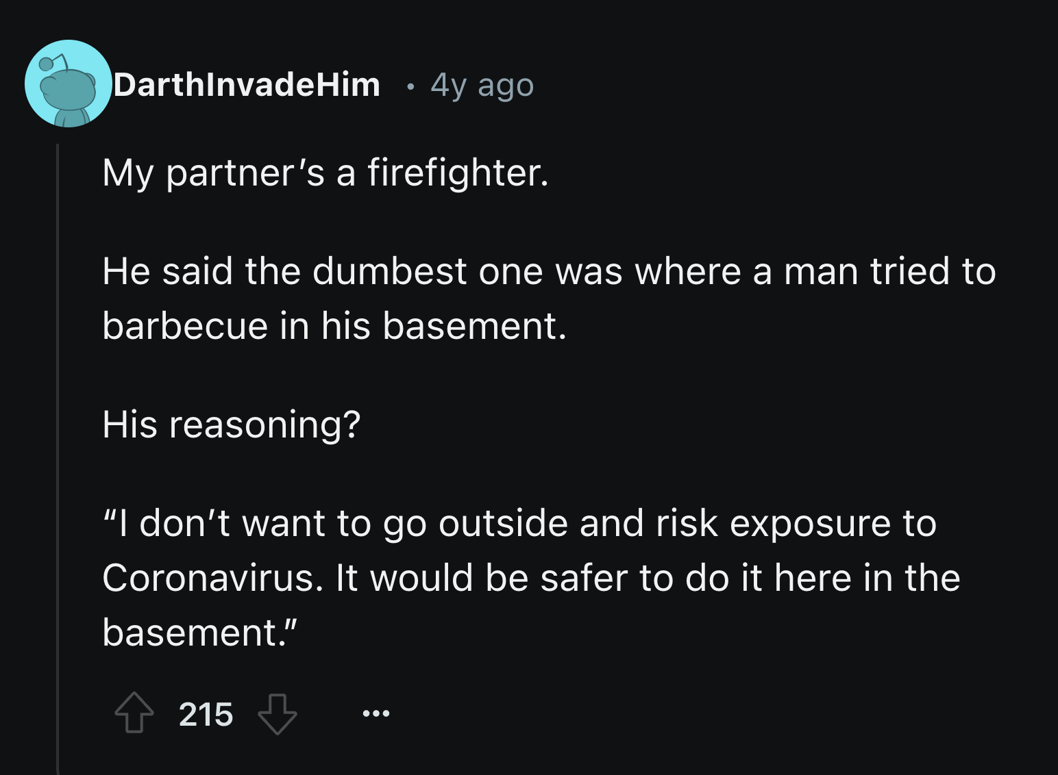 screenshot - DarthInvadeHim 4y ago My partner's a firefighter. He said the dumbest one was where a man tried to barbecue in his basement. His reasoning? "I don't want to go outside and risk exposure to Coronavirus. It would be safer to do it here in the b